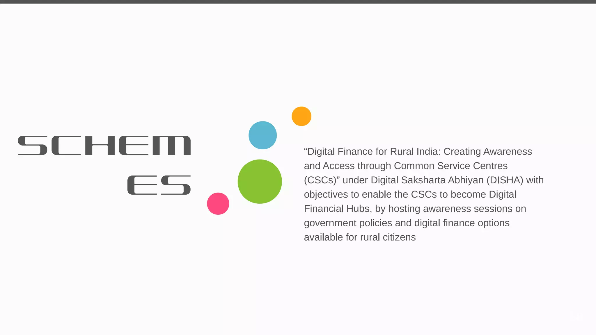 SCHEM
ES
“Digital Finance for Rural India: Creating Awareness
and Access through Common Service Centres
(CSCs)” under Digital Saksharta Abhiyan (DISHA) with
objectives to enable the CSCs to become Digital
Financial Hubs, by hosting awareness sessions on
government policies and digital finance options
available for rural citizens
58
 