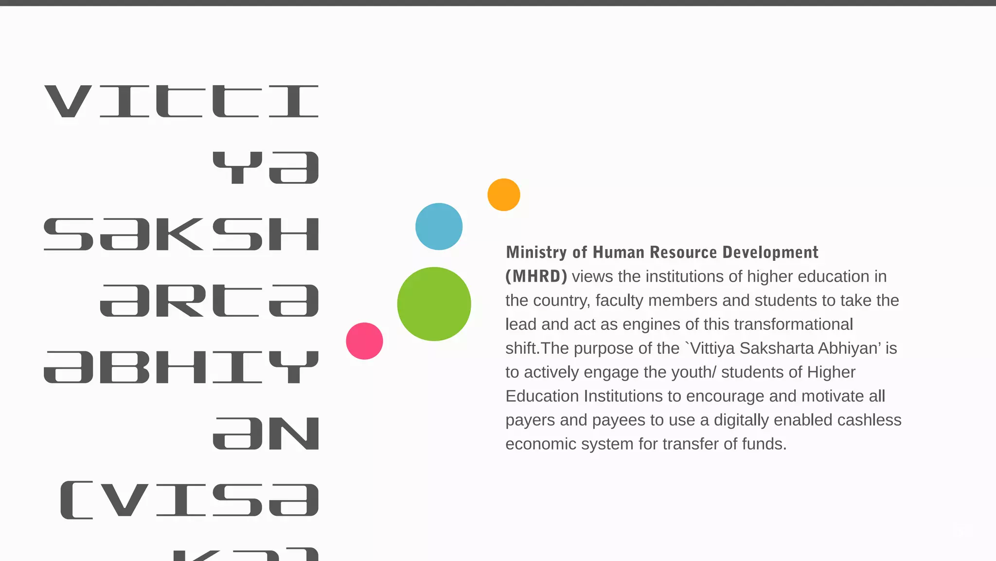 VITTI
YA
SAKSH
ARTA
ABHIY
AN
(VISA
Ministry of Human Resource Development
(MHRD) views the institutions of higher education in
the country, faculty members and students to take the
lead and act as engines of this transformational
shift.The purpose of the `Vittiya Saksharta Abhiyan’ is
to actively engage the youth/ students of Higher
Education Institutions to encourage and motivate all
payers and payees to use a digitally enabled cashless
economic system for transfer of funds.
59
 