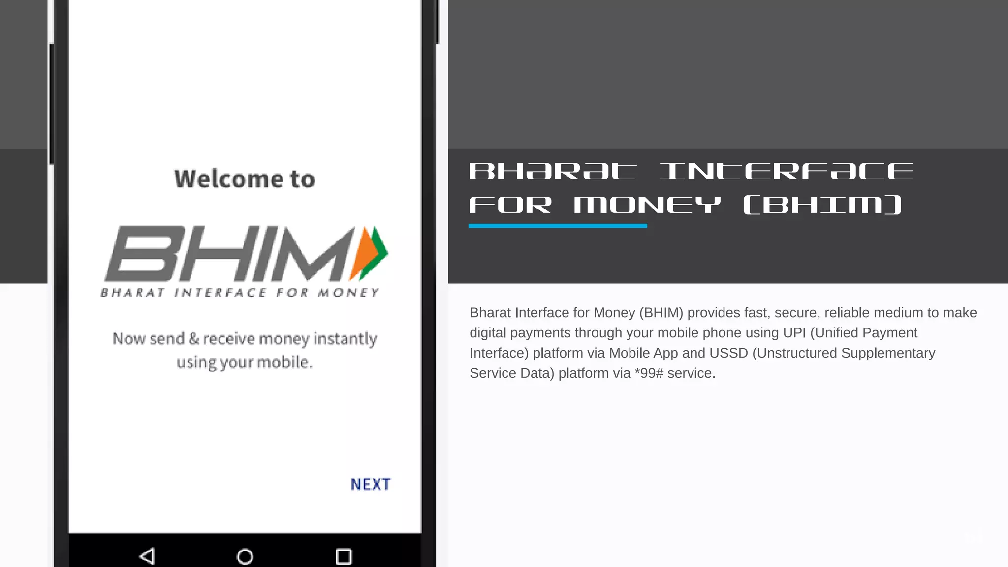 BHARAT INTERFACE
FOR MONEY (BHIM)
Bharat Interface for Money (BHIM) provides fast, secure, reliable medium to make
digital payments through your mobile phone using UPI (Unified Payment
Interface) platform via Mobile App and USSD (Unstructured Supplementary
Service Data) platform via *99# service.
61
 