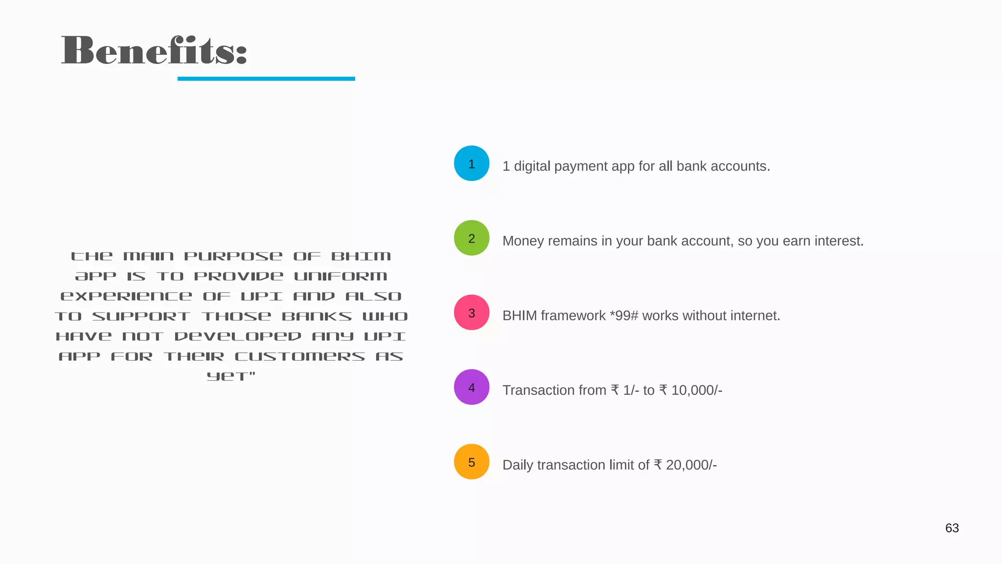 1
2
3
4
5
Benefits:
63
1 digital payment app for all bank accounts.
Money remains in your bank account, so you earn interest.
BHIM framework *99# works without internet.
Transaction from 1/- to 10,000/-₹ ₹
Daily transaction limit of 20,000/-₹
The main purpose of BHIM
App is to provide uniform
experience of UPI and also
to support those banks who
have not developed any UPI
app for their customers as
yet”
 