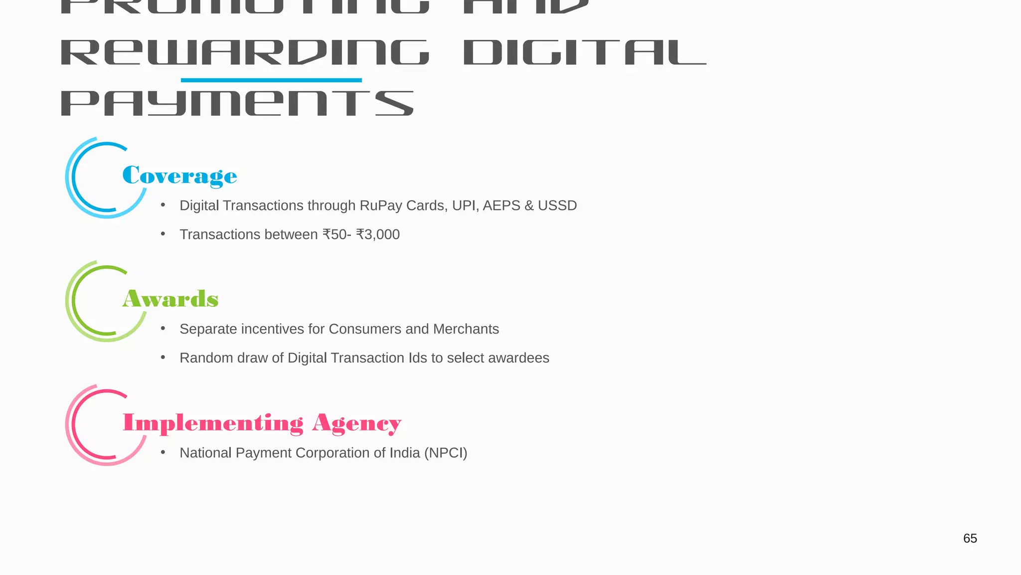 Promoting and
Rewarding Digital
Payments
65
Coverage
• Digital Transactions through RuPay Cards, UPI, AEPS & USSD
• Transactions between 50- 3,000₹ ₹
Awards
• Separate incentives for Consumers and Merchants
• Random draw of Digital Transaction Ids to select awardees
Implementing Agency
• National Payment Corporation of India (NPCI)
 