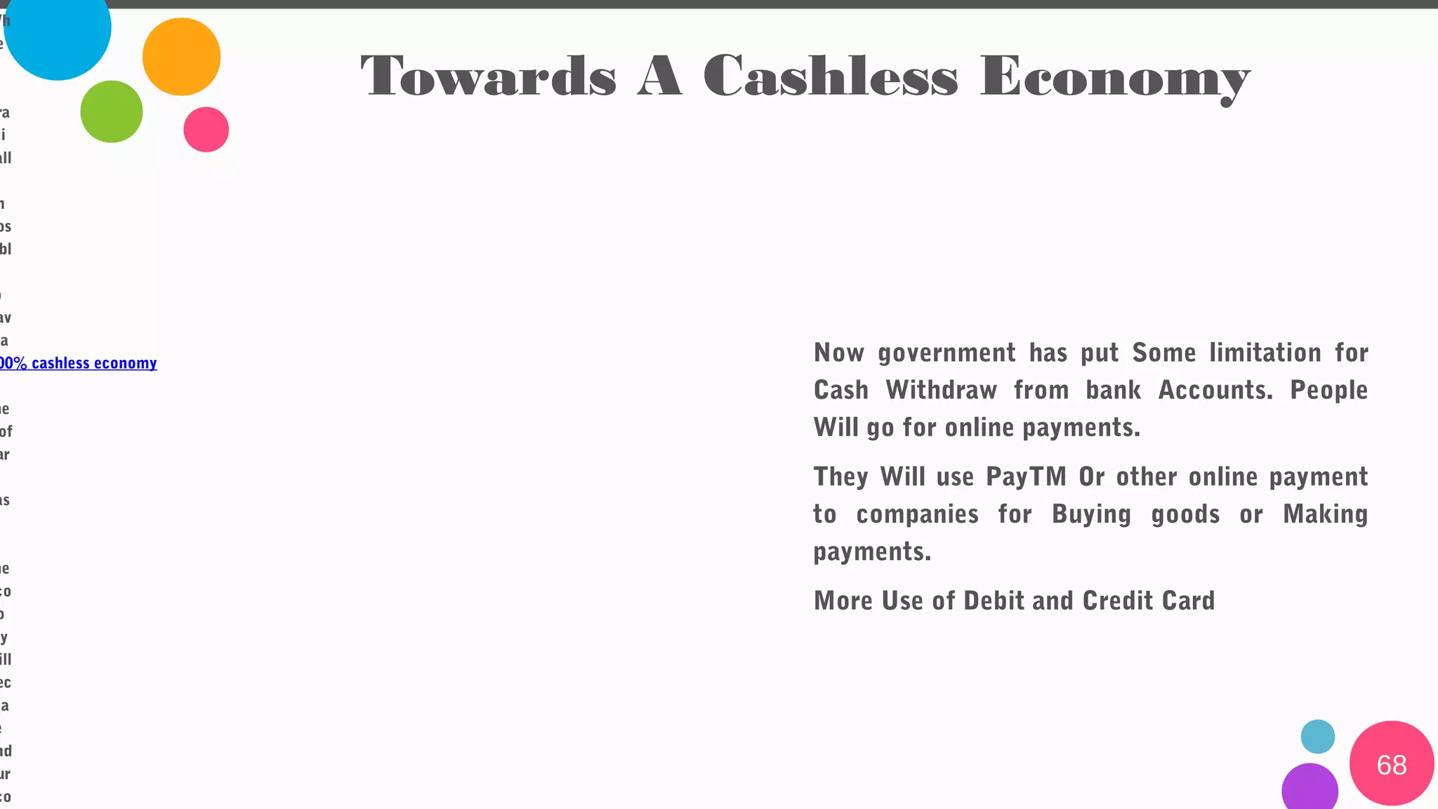 Towards A Cashless Economy
68
Wh
e
ra
ti
all
m
os
bl
o
av
a 
00% cashless economy
he
of
ar
as
n
he
co
o
my
ill
ec
ea
e
nd
ur
co
Now government has put Some limitation for
Cash Withdraw from bank Accounts. People
Will go for online payments.
They Will use PayTM Or other online payment
to companies for Buying goods or Making
payments.
More Use of Debit and Credit Card
 