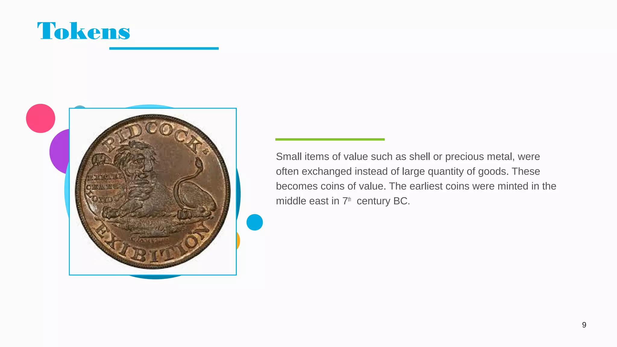 Tokens
9
Small items of value such as shell or precious metal, were
often exchanged instead of large quantity of goods. These
becomes coins of value. The earliest coins were minted in the
middle east in 7th
century BC.
 