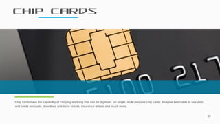 Chip cards
13
Chip cards have the capability of carrying anything that can be digitised, on single, multi-purpose chip cards. Imagine been able to use debit
and credit accounts, download and store tickets, insurance details and much more.
 