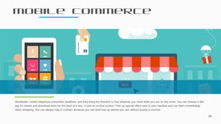 Mobile commerce
15
Worldwide, mobile telephone outnumber landlines- and they bring the freedom to buy whatever you need while you are on the move. You can choose a film,
pay for tickets and download them for the back of a taxi, or join an on-line auction. Pick up special offers sent to your handset and use them immediately
when shopping. You can always stay in contact, because you can even top up airtime you use without buying a voucher.
 