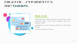 Digital Payments
Methods
17
oThese cards can be used at PoS (Point of Sale) machines, ATMs,
microATMs, Shops, wallets, online transactions, and for e-
commerce websites.
oTransaction cost is NIL for customer and 0.50% to 2.25% paid by
merchant.
oService is provided by 751 banks.
Bank Cards
 