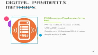 Digital Payments
Methods
18
o*99# works on USSD and it is common for all TSPs.
oMMID and MPIN is required.
oTransaction cost is NIL for system and RS.0.50 for customer.
oService is provided by 51 banks.
USSD(Unstructured Supplementary Service
Data)
 