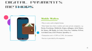 Digital Payments
Methods
21
oWay to carry cash in digital format,
oMost banks have their e-wallets and some private companies. e.g.
Paytm, Freecharge, Mobikwik, Oxigen, mRuppee, Airtel Money,
Jio Money, SBI Buddy, itz Cash, Citrus Pay, Vodafone M-Pesa,
Axis Bank Lime, ICICI Pockets, SpeedPay etc.
oTransaction cost is 0.50% to 2.50% for customer.
oService is provided by 40 companies.
Mobile Wallets
 