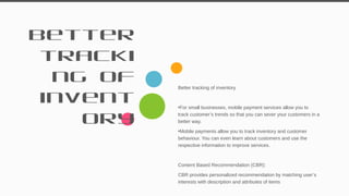 Better
tracki
ng of
invent
ory
Better tracking of inventory
•For small businesses, mobile payment services allow you to
track customer’s trends so that you can sever your customers in a
better way.
•Mobile payments allow you to track inventory and customer
behaviour. You can even learn about customers and use the
respective information to improve services.
Content Based Recommendation (CBR):
CBR provides personalized recommendation by matching user’s
interests with description and attributes of items
33
 
