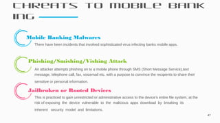Threats to Mobile Bank
ing
47
Mobile Banking Malwares
There have been incidents that involved sophisticated virus infecting banks mobile apps.
 Phishing/Smishing/Vishing Attack
An attacker attempts phishing on to a mobile phone through SMS (Short Message Service),text
message, telephone call, fax, voicemail etc. with a purpose to convince the recipients to share their
sensitive or personal information.
 Jailbroken or Rooted Devices
This is practiced to gain unrestricted or administrative access to the device's entire file system, at the
risk of exposing the device vulnerable to the malicious apps download by breaking its
inherent security model and limitations.
 
