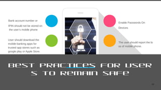 48
Best Practices for User
s to remain safe
Bank account number or
IPIN should not be stored on
the user’s mobile phone
User should download the
mobile banking apps for
trusted app stores such as
google play or Apple Store.
Enable Passwords On
Devices
The user should report the lo
ss of mobile phone.
 