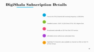 1
2
3
4
5
DigiShala Subscription Details
56
Free to Air (FTA) Channel with receiving frequency: 11590 MHz
Satellite/Location: GSAT 15 (DD Direct DTH), 93.5 degree East
Broadcasted nationally on DD Free Dish DTH service
affordable service without any subscription fees
DigiShala TV Channel is also available on channel no 2032 on Dish TV
(of Zee Group)
 
