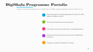 1
2
3
4
5
DigiShala Programme Portolio
57
Range of educational programmes on Digital India in multiple regional languages Sessions with focus on:
Step by step demos of making digital payments using UPI, USSD,
Aadhaar, e-Wallets, cards etc
Talk shows and panel discussions with experts
Case studies on business transformation using digital payments
Information about products and services under the Digital India
programme.
Programme schedule of DigiShala TV channel.
 