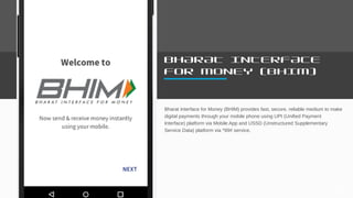BHARAT INTERFACE
FOR MONEY (BHIM)
Bharat Interface for Money (BHIM) provides fast, secure, reliable medium to make
digital payments through your mobile phone using UPI (Unified Payment
Interface) platform via Mobile App and USSD (Unstructured Supplementary
Service Data) platform via *99# service.
61
 