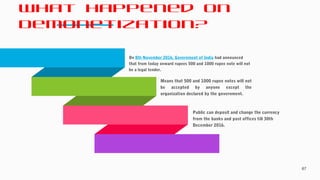 What Happened on
Demonetization?
67
On 8th November 2016, Government of India had announced
that from today onward rupees 500 and 1000 rupee note will not
be a legal tender.
Means that 500 and 1000 rupee notes will not
be accepted by anyone except the
organization declared by the government.
Public can deposit and change the currency
from the banks and post offices till 30th
December 2016.
 