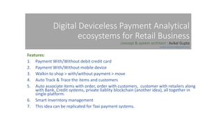 Digital Deviceless Payment Analytical
ecosystems for Retail Business
concept & system architect : Avikal Gupta
avikal.solution@gmail.com
Features:
1. Payment With/Without debit credit card
2. Payment With/Without mobile device
3. Walkin to shop > with/without payment > move
4. Auto Track & Trace the items and customers
5. Auto associate items with order, order with customers, customer with retailers along
with Bank, Credit systems, private liablity blockchain (another idea), all together in
single platform.
6. Smart Inverntory management
7. This idea can be replicated for Taxi payment systems.
 