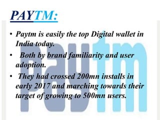 PAYTM:
• Paytm is easily the top Digital wallet in
India today.
• Both by brand familiarity and user
adoption.
• They had crossed 200mn installs in
early 2017 and marching towards their
target of growing to 500mn users.
 