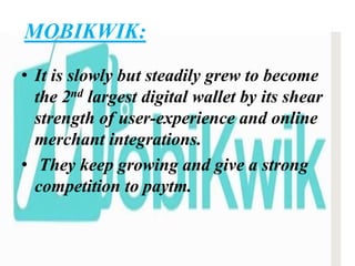 MOBIKWIK:
• It is slowly but steadily grew to become
the 2nd largest digital wallet by its shear
strength of user-experience and online
merchant integrations.
• They keep growing and give a strong
competition to paytm.
 