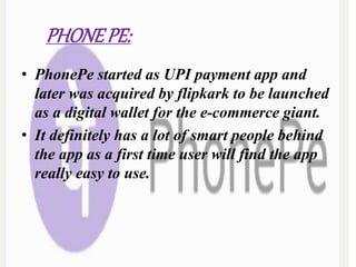 PHONEPE:
• PhonePe started as UPI payment app and
later was acquired by flipkark to be launched
as a digital wallet for the e-commerce giant.
• It definitely has a lot of smart people behind
the app as a first time user will find the app
really easy to use.
 