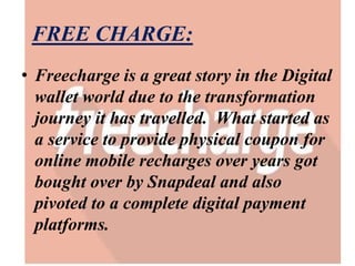 FREE CHARGE:
• Freecharge is a great story in the Digital
wallet world due to the transformation
journey it has travelled. What started as
a service to provide physical coupon for
online mobile recharges over years got
bought over by Snapdeal and also
pivoted to a complete digital payment
platforms.
 