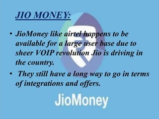 JIO MONEY:
• JioMoney like airtel happens to be
available for a large user base due to
sheer VOIP revolution Jio is driving in
the country.
• They still have a long way to go in terms
of integrations and offers.
 