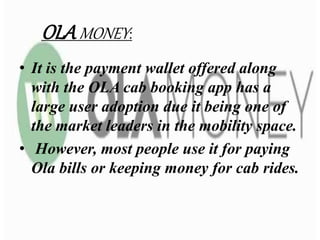 OLA MONEY:
• It is the payment wallet offered along
with the OLA cab booking app has a
large user adoption due it being one of
the market leaders in the mobility space.
• However, most people use it for paying
Ola bills or keeping money for cab rides.
 