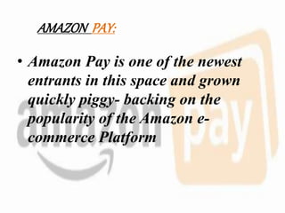 AMAZON PAY:
• Amazon Pay is one of the newest
entrants in this space and grown
quickly piggy- backing on the
popularity of the Amazon e-
commerce Platform
 