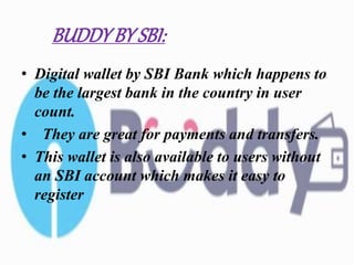 BUDDYBY SBI:
• Digital wallet by SBI Bank which happens to
be the largest bank in the country in user
count.
• They are great for payments and transfers.
• This wallet is also available to users without
an SBI account which makes it easy to
register
 