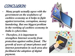 CONCLUSION:
• Many people actually agree with the
government on the usefulness of
cashless economy as it helps to fight
against terrorism, corruption, money
laundering. But one biggest problem
in the working of cashless economy in
India is cybercrime.
• Therefore, it is important to
strengthen Internet security from
protection against online fraud. The
growth of users of smart phones and
internet penetration in such area also
facilitated the adoption of digital
payment.
 