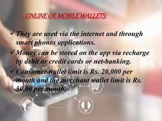 ONLINEORMOBILEWALLETS:
They are used via the internet and through
smart phones applications.
Money can be stored on the app via recharge
by debit or credit cards or net-banking.
Consumer wallet limit is Rs. 20,000 per
month and the merchant wallet limit is Rs.
50,00 per month.
 