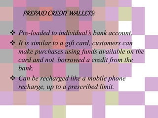 PREPAIDCREDITWALLETS:
 Pre-loaded to individual’s bank account.
 It is similar to a gift card, customers can
make purchases using funds available on the
card and not borrowed a credit from the
bank.
 Can be recharged like a mobile phone
recharge, up to a prescribed limit.
 