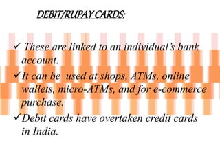DEBIT/RUPAYCARDS:
 These are linked to an individual’s bank
account.
It can be used at shops, ATMs, online
wallets, micro-ATMs, and for e-commerce
purchase.
Debit cards have overtaken credit cards
in India.
 