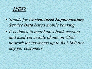 USSD:
 Stands for Unstructured Supplementary
Service Data based mobile banking.
 It is linked to merchant’s bank account
and used via mobile phone on GSM
network for payments up to Rs.5,000 per
day per customers.
 