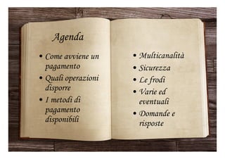 Agenda
• Come avviene un
pagamento
• Quali operazioni
disporre
• I metodi di
pagamento
disponibili
• Multicanalità
• Sicurezza
• Le frodi
• Varie ed
eventuali
• Domande e
risposte
 