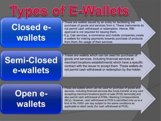 Closed e-
wallets
• These are wallets issued by an entity for facilitating the
purchase of goods and services from it. These instruments do
not permit cash withdrawal or redemption. Hence, RBI
approval is not required for issuing them.
• E.g. Cab services, e-commerce and mobile companies create
e-wallets for making payments towards purchase of products
from them /for usage of their services
Semi-Closed
e-wallets
• These are wallets which can be used for purchase of
goods and services, including financial services at
merchant locations establishments which have a specific
contract with the issuer to accept them. These wallets do
not permit cash withdrawal or redemption by the holder.
Open e-
wallets
• These are wallets which can be used for purchase of goods and
services, including financial services like funds transfer at any card
accepting merchant locations [point of sale (POS) terminals] and
also permit cash withdrawal at ATMs / Banking Correspondents
(BCs). However, cash withdrawal at POS is permitted only up to a
limit of Rs.1000/- per day subject to the same conditions as
applicable to debit cards (for cash withdrawal at POS).
 