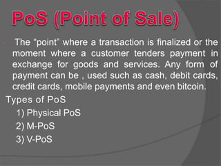  The “point” where a transaction is finalized or the
moment where a customer tenders payment in
exchange for goods and services. Any form of
payment can be , used such as cash, debit cards,
credit cards, mobile payments and even bitcoin.
Types of PoS
1) Physical PoS
2) M-PoS
3) V-PoS
 