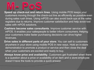  Speed up check-out and return lines. Using mobile POS keeps your
customers moving through the check-out line as efficiently as possible even
during sales rush times. Using mPOS can also avoid back-ups at the sales
registers due to returns. Improve customer satisfaction and help avoid lost
sales with mPOS solutions.
 Cashiers become sales consultants. Improve customer service with
mPOS. It enables your salespeople to better inform consumers. Helping
your customers make faster purchasing decisions can drive higher
revenues.
 Drive sales in different parts of your store. You can sell to customers
anywhere in your store using mobile POS in new ways. Hold an in-store
demonstration to promote a product or service and then close the deal
when your customers are excited and ready to buy.
 Always know price and availability. Customers get frustrated when there
is a question about a price or availability of an item and a store employee
doesn’t have the tools to provide a quick answer.
 