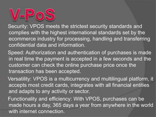  Security: VPOS meets the strictest security standards and
complies with the highest international standards set by the
ecommerce industry for processing, handling and transferring
confidential data and information.
 Speed: Authorization and authentication of purchases is made
in real time the payment is accepted in a few seconds and the
customer can check the online purchase price once the
transaction has been accepted.
 Versatility: VPOS is a multicurrency and multilingual platform, it
accepts most credit cards, integrates with all financial entities
and adapts to any activity or sector.
 Functionality and efficiency: With VPOS, purchases can be
made hours a day, 365 days a year from anywhere in the world
with internet connection.
 