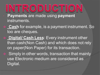  Payments are made using payment
instruments.
 Cash for example, is a payment instrument. So
too are cheques.
 Digital/ Cash Less: Every instrument other
than cash(Non Cash) and which does not rely
on paper(Non Paper) for its transaction.
 Simply in other words, transaction that mainly
use Electronic medium are considered as
Digital.
 