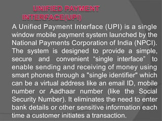A Unified Payment Interface (UPI) is a single
window mobile payment system launched by the
National Payments Corporation of India (NPCI).
The system is designed to provide a simple,
secure and convenient “single interface” to
enable sending and receiving of money using
smart phones through a "single identifier" which
can be a virtual address like an email ID, mobile
number or Aadhaar number (like the Social
Security Number). It eliminates the need to enter
bank details or other sensitive information each
time a customer initiates a transaction.
 