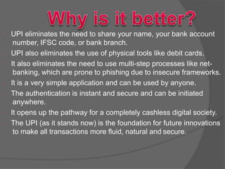  UPI eliminates the need to share your name, your bank account
number, IFSC code, or bank branch.
 UPI also eliminates the use of physical tools like debit cards.
 It also eliminates the need to use multi-step processes like net-
banking, which are prone to phishing due to insecure frameworks.
 It is a very simple application and can be used by anyone.
 The authentication is instant and secure and can be initiated
anywhere.
 It opens up the pathway for a completely cashless digital society.
 The UPI (as it stands now) is the foundation for future innovations
to make all transactions more fluid, natural and secure.
 