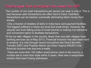  The number of non-cash transactions per person per year is only 6. This is
bad because cash transactions are often hard to trace. Cashless
transactions can be tracked, eventually eliminating black money from
society.
 Only a fraction of retailers (6 lakh) in India have card payment facilities.
The biggest sufferers in these are local and small shops. However, the
ubiquity and ever-falling prices of smart phones is making it an attractive
and convenient option to facilitate transactions
 Of the six lakh villages in the country, fewer than one lakh villages have
banking services (as of May 2011). Financial inclusion has also been hard
to achieve. It is only through recent innovations like Direct Benefits
Transfer (DBT) and Pradhan Mantri Jan Dhan Yojana (PMJDY) that
financial inclusion has become a reality.
 There are more than 150 million smart phone users in the country, a
number set to more than triple within 5 years. Here was a readymade
solution that wasn’t being addressed
 