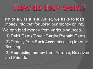 First of all, as it is a Wallet, we have to load
money into that for using our money online.
We can load money from various sources.
1) Debit Cards/Credit Cards/ Prepaid Cards
2) Directly from Bank Accounts using internet
Banking
3) Requesting money from Parents, Relatives
and Friends
 