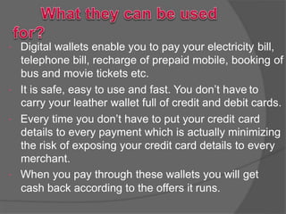  Digital wallets enable you to pay your electricity bill,
telephone bill, recharge of prepaid mobile, booking of
bus and movie tickets etc.
 It is safe, easy to use and fast. You don’t have to
carry your leather wallet full of credit and debit cards.
 Every time you don’t have to put your credit card
details to every payment which is actually minimizing
the risk of exposing your credit card details to every
merchant.
 When you pay through these wallets you will get
cash back according to the offers it runs.
 