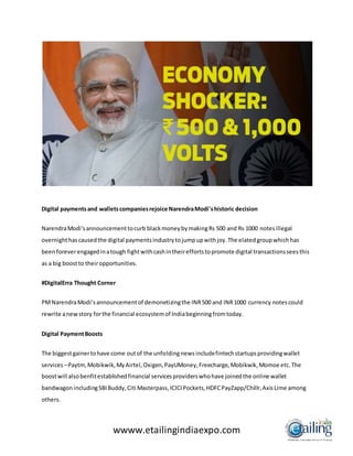 wwww.etailingindiaexpo.com
Digital paymentsand walletscompaniesrejoice NarendraModi'shistoric decision
NarendraModi'sannouncementtocurb blackmoneybymakingRs 500 and Rs 1000 notesillegal
overnighthascausedthe digital paymentsindustrytojumpupwithjoy.The elatedgroupwhichhas
beenforeverengagedinatough fightwithcashintheireffortstopromote digital transactionsseesthis
as a big boostto theiropportunities.
#DigitalErra Thought Corner
PMNarendraModi’sannouncementof demonetizingthe INR500 and INR1000 currency notescould
rewrite anewstory forthe financial ecosystemof Indiabeginningfromtoday.
Digital PaymentBoosts
The biggestgainertohave come outof the unfoldingnewsincludefintechstartupsprovidingwallet
services–Paytm,Mobikwik,MyAirtel,Oxigen,PayUMoney,Freecharge,Mobikwik,Momoe etc.The
boostwill alsobenfitestablishedfinancial servicesproviderswhohave joinedthe online wallet
bandwagon includingSBIBuddy,Citi Masterpass,ICICIPockets,HDFCPayZapp/Chillr,AxisLime among
others.
 
