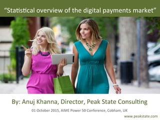  
www.peakstate.com	
  
By:	
  Anuj	
  Khanna,	
  Director,	
  Peak	
  State	
  Consul>ng	
  
01	
  October	
  2015,	
  AIME	
  Power	
  50	
  Conference,	
  Cobham,	
  UK	
  
“Sta>s>cal	
  overview	
  of	
  the	
  digital	
  payments	
  market”	
  
 
