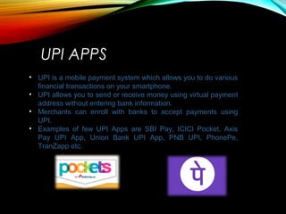 UPI APPS
• UPI is a mobile payment system which allows you to do various
financial transactions on your smartphone.
• UPI allows you to send or receive money using virtual payment
address without entering bank information.
• Merchants can enroll with banks to accept payments using
UPI.
• Examples of few UPI Apps are SBI Pay, ICICI Pocket, Axis
Pay UPI App, Union Bank UPI App, PNB UPI, PhonePe,
TranZapp etc.
 