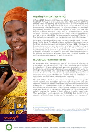 8 DIGITAL PAYMENTS ROADMAP: TOWARDS INCLUSIVE, ACCESSIBLE, EFFECTIVE AND SUSTAINABLE DIGITAL PAYMENTS IN SOUTH AFRICA
PayShap (faster payments)
In March 2023, SA successfully launched a faster payments service named
PayShap.8
PayShap is a low-value, real-time retail payment platform/
scheme aimed at deepening the financial inclusion of consumers and small
businesses by making digital payments more convenient, thus reducing
the reliance on cash in the economy. Key features launched include instant
payments by enabling the immediate payment of funds from one bank
account to another and using a proxy such as a mobile number to transfer
funds to a recipient. The request-to-pay feature is still in development
and will be launched in 2024. PayShap supports the Vision 2025 goals of
financial inclusion, innovation and competition, and cost-effectiveness.
Nine banks – First National Bank, Absa, Nedbank, Standard Bank, Discovery
Bank, Capitec Bank, Tyme Bank, Investec and Sasfin Bank – participate in
PayShap, with other banks envisioned to join PayShap in 2024. Although the
transaction volumes are fairly low and the pricing by some banks is higher
than expected for a financial inclusion product, the full implementation of
PayShap’s request-to-pay feature, participation by other small to medium
banks and non-banks, and increased consumer awareness are expected
to enhance competition in PayShap, drive down costs and increase the
PayShap uptake for the benefit of all South Africans.
ISO 20022 implementation
In September 2022, the payment industry adopted the International
Organization for Standardization (ISO) 20022 standard and embedded
this standard in all new retail payment system implementations, including
PayShap and authenticated collections (known as DebiCheck), and in the
domestic wholesale real-time gross settlement (RTGS) system. ISO 20022
is a rich, structured and extensible messaging standard that provides richer
and higher-quality payment data in the payment message for possible use
in customer and transaction verification and screening.
The ISO 20022 standard presents more opportunities for greater
interoperability and integration between payment systems and also
improves operational resilience while reducing market fragmentation and
the avoidance of single points of failure. This standard facilitates automation
and straight-through processing to reduce costs, processing time and risks
associated with financial transactions, and enables the transmission of rich
data to enhance the handling of financial crime compliance processes.
Many global open-banking projects use ISO 20022 data components to
assure a high level of reuse throughout the financial services ecosystem.9
8 https://www.payshap.co.za/#/home
9 World Economic Forum, ‘Defining and measuring payment interoperability’, White Paper, April 2022. 		
https://www3.weforum.org/docs/WEF_Defining_and %20Measuring_Interoperability_2022.pdf
 