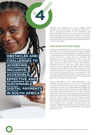 12 DIGITAL PAYMENTS ROADMAP: TOWARDS INCLUSIVE, ACCESSIBLE, EFFECTIVE AND SUSTAINABLE DIGITAL PAYMENTS IN SOUTH AFRICA
4
Despite the prevalence of various digital retail
payments and high levels of financial inclusion in
SA, a significant majority of the population still
lives and works largely on a cash basis, in a country
where inequality is among the highest in the world.
Key challenges and obstacles to achieving inclusive,
accessible, effective and sustainable digital payments
in SA are as follows:
Low bank account usage
As previously stated, SA has a high level of inclusion,
with 96% of the adult population formally included.
The financial sector, particularly the banking sector,
is well developed, with 82% of the adult population
having access to a bank account. However, the
frequent use of bank accounts in SA is low, with
over 70% of the banked population only using their
bank account at least once a month, according to
FinScope, and only 19% using their bank account
weekly. Cash-use preference (28%) and not having
enough money (50%) are the main reasons for not
using bank accounts, while 6% of the banked stated
that using their account/card is too expensive, 6%
said they avoid debit/stop orders, 2% said they do not
trust their banks, and only 0.1% said the places they
shop do not accept card payments.
Almost half (48%) of the adult population in SA
withdraw all their money as soon as it is deposited
into their bank account. Reasons for immediate cash
withdrawal include cash usage preference (38%), the
immediate need for all the money received (50%), the
account/card being expensive (7%), a lack of trust in
banks (5%), and a lack of card/account acceptance by
merchants (2%). Of the total banked adult population,
34% are mailbox users (i.e. use their bank accounts
mainly for the immediate withdrawal of their money),
of which 39% fall within the LSM 5-6 market segments.
This indicates that broader socio-economic and
societal challenges are driving the low usage of bank
accounts, which in turn is decreasing the use of digital
payments in SA.
.
OBSTACLES AND
CHALLENGES TO
ACHIEVING
INCLUSIVE,
ACCESSIBLE,
EFFECTIVE AND
SUSTAINABLE
DIGITAL PAYMENTS
IN SOUTH AFRICA
 