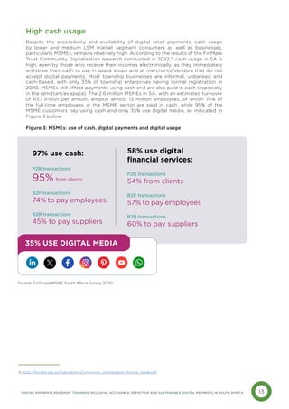 13
DIGITAL PAYMENTS ROADMAP: TOWARDS INCLUSIVE, ACCESSIBLE, EFFECTIVE AND SUSTAINABLE DIGITAL PAYMENTS IN SOUTH AFRICA
High cash usage
Despite the accessibility and availability of digital retail payments, cash usage
by lower and medium LSM market segment consumers as well as businesses,
particularly MSMEs, remains relatively high. According to the results of the FinMark
Trust Community Digitalisation research conducted in 2022,14
cash usage in SA is
high, even by those who receive their incomes electronically, as they immediately
withdraw their cash to use in spaza shops and at merchants/vendors that do not
accept digital payments. Most township businesses are informal, unbanked and
cash-based, with only 35% of township enterprises having formal registration in
2020. MSMEs still effect payments using cash and are also paid in cash (especially
in the remittances space). The 2.6 million MSMEs in SA, with an estimated turnover
of R3.1 trillion per annum, employ almost 13 million employees, of which 74% of
the full-time employees in the MSME sector are paid in cash, while 95% of the
MSME customers pay using cash and only 35% use digital media, as indicated in
Figure 3 below.
Figure 3: MSMEs: use of cash, digital payments and digital usage
97% use cash:
P2B transactions
95% from clients
B2P transactions
74% to pay employees
B2B transactions
45% to pay suppliers
58% use digital
financial services:
P2B transactions
54% from clients
B2P transactions
57% to pay employees
B2B transactions
60% to pay suppliers
35% USE DIGITAL MEDIA
14 https://finmark.org.za/Publications/Community_Digitalisation_Pocket_Guide.pdf
Source: FinScope MSME South Africa Survey 2020
 